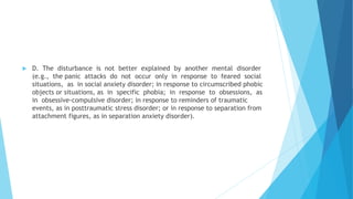  D. The disturbance is not better explained by another mental disorder
(e.g., the panic attacks do not occur only in response to feared social
situations, as in social anxiety disorder; in response to circumscribed phobic
objects or situations, as in specific phobia; in response to obsessions, as
in obsessive-compulsive disorder; in response to reminders of traumatic
events, as in posttraumatic stress disorder; or in response to separation from
attachment figures, as in separation anxiety disorder).
 