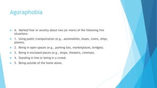 Agoraphobia
 A. Marked fear or anxiety about two (or more) of the following five
situations:
 1. Using public transportation (e.g., automobiles, buses, trains, ships,
planes).
 2. Being in open spaces (e.g., parking lots, marketplaces, bridges).
 3. Being in enclosed places (e.g., shops, theaters, cinemas).
 4. Standing in line or being in a crowd.
 5. Being outside of the home alone.
 