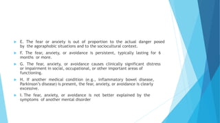  E. The fear or anxiety is out of proportion to the actual danger posed
by the agoraphobic situations and to the sociocultural context.
 F. The fear, anxiety, or avoidance is persistent, typically lasting for 6
months or more.
 G. The fear, anxiety, or avoidance causes clinically significant distress
or impairment in social, occupational, or other important areas of
functioning.
 H. If another medical condition (e.g., inflammatory bowel disease,
Parkinson’s disease) is present, the fear, anxiety, or avoidance is clearly
excessive.
 I. The fear, anxiety, or avoidance is not better explained by the
symptoms of another mental disorder
 