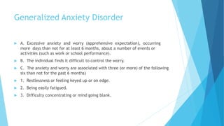 Generalized Anxiety Disorder
 A. Excessive anxiety and worry (apprehensive expectation), occurring
more days than not for at least 6 months, about a number of events or
activities (such as work or school performance).
 B. The individual finds it difficult to control the worry.
 C. The anxiety and worry are associated with three (or more) of the following
six than not for the past 6 months)
 1. Restlessness or feeling keyed up or on edge.
 2. Being easily fatigued.
 3. Difficulty concentrating or mind going blank.
 