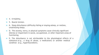  4. Irritability.
 5. Muscle tension.
 6. Sleep disturbance (difficulty falling or staying asleep, or restless,
unsatisfying sleep).
 D. The anxiety, worry, or physical symptoms cause clinically significant
distress or impairment in social, occupational, or other important areas of
functioning.
 E. The disturbance is not attributable to the physiological effects of a
substance (e.g., a drug of abuse, a medication) or another medical
condition (e.g., hyperthyroidism).
 