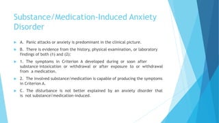 Substance/Medication-Induced Anxiety
Disorder
 A. Panic attacks or anxiety is predominant in the clinical picture.
 B. There is evidence from the history, physical examination, or laboratory
findings of both (1) and (2):
 1. The symptoms in Criterion A developed during or soon after
substance intoxication or withdrawal or after exposure to or withdrawal
from a medication.
 2. The involved substance/medication is capable of producing the symptoms
in Criterion A.
 C. The disturbance is not better explained by an anxiety disorder that
is not substance/medication-induced.
 