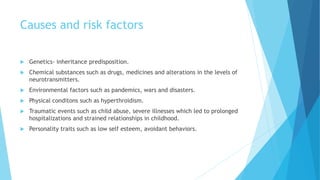 Causes and risk factors
 Genetics- inheritance predisposition.
 Chemical substances such as drugs, medicines and alterations in the levels of
neurotransmitters.
 Environmental factors such as pandemics, wars and disasters.
 Physical conditons such as hyperthroidism.
 Traumatic events such as child abuse, severe illnesses which led to prolonged
hospitalizations and strained relationships in childhood.
 Personality traits such as low self esteem, avoidant behaviors.
 