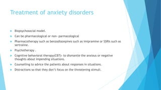 Treatment of anxiety disorders
 Biopsychosocial model.
 Can be pharmacological or non- parmacological
 Pharmacotherapy such as benzodiazepines such as imipramine or SSRIs such as
sertraline.
 Psychotherapy .
 Cognitive behavioral therapy(CBT)- to dismantle the anxious or negative
thoughts about impending situations.
 Counselling to advice the patients about responses in situations.
 Distractions so that they don’t focus on the threatening stimuli.
 