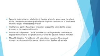  Systemic desenstization a behavioral therapy where by you expose the client
to the threatening situation gradually starting from the stimulus of the lowest
intensity as you increase step by step.
 Another one can be flooding or implosion- expose the client to the phobic
stimulus at its maximum intensity.
 Another technique used can be imitation/modelling whereby the therapist
expose themselves to the phobic stimuli while the patient imitates him/her.
 Thought stopping: For patients with obsessional thoughts. Obsessional
thoughts are interrupted by saying (stop) - either loud or sub vocally.
 