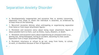 Separation Anxiety Disorder
 A. Developmentally inappropriate and excessive fear or anxiety concerning
separation from those to whom the individual is attached, as evidenced by
at least three of the following:
 1. Recurrent excessive distress when anticipating or experiencing separation
from home or from major attachment figures.
 2. Persistent and excessive worry about losing major attachment figures or
about possible harm to them, such as illness, injury, disasters, or death.
 3. Persistent and excessive worry about experiencing an untoward event (e.g.,
getting lost, being kidnapped, having an accident, becoming ill) that causes
separation from a major attachment figure.
 4. Persistent reluctance or refusal to go out, away from home, to school,
to work, or elsewhere because of fear of separation.
 .
 