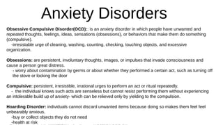 Anxiety Disorders
Obsessive Compulsive Disorder(OCD):: is an anxiety disorder in which people have unwanted and
repeated thoughts, feelings, ideas, sensations (obsessions), or behaviors that make them do something
(compulsive).
-irresistable urge of cleaning, washing, counting, checking, touching objects, and excessive
organization.
Obsessions: are persistent, involuntary thoughts, images, or impulses that invade consciousness and
cause a person great distress.
- worry about contamination by germs or about whether they performed a certain act, such as turning off
the stove or locking the door
Compulsive: persistent, irresistible, irrational urges to perform an act or ritual repeatedly.
- the individual knows such acts are senseless but cannot resist performing them without experiencing
an intolerable build up of anxiety- which can be relieved only by yielding to the compulsion.
Hoarding Disorder: individuals cannot discard unwanted items because doing so makes them feel feel
unbearably anxious.
-buy or collect objects they do not need
-health at risk
 