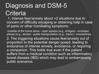 Diagnosis and DSM-5
Criteria
1. Intense fear/anxiety about >2 situations due to
concern of difficulty escaping or obtainin...