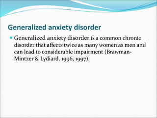 Generalized anxiety disorder
 Generalized anxiety disorder is a common chronic
disorder that affects twice as many women as men and
can lead to considerable impairment (Brawman-
Mintzer & Lydiard, 1996, 1997).
 