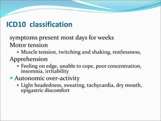 ICD10 classification
symptoms present most days for weeks
Motor tension
 Muscle tension, twitching and shaking, restlessness,
Apprehension
 Feeling on edge, unable to cope, poor concentration,
insomnia, irritability
 Autonomic over-activity
 Light headedness, sweating, tachycardia, dry mouth,
epigastric discomfort
 