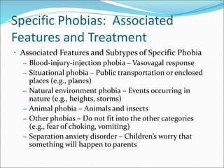 Specific Phobias: Associated
Features and Treatment
• Associated Features and Subtypes of Specific Phobia
– Blood-injury-injection phobia – Vasovagal response
– Situational phobia – Public transportation or enclosed
places (e.g., planes)
– Natural environment phobia – Events occurring in
nature (e.g., heights, storms)
– Animal phobia – Animals and insects
– Other phobias – Do not fit into the other categories
(e.g., fear of choking, vomiting)
– Separation anxiety disorder – Children’s worry that
something will happen to parents
 