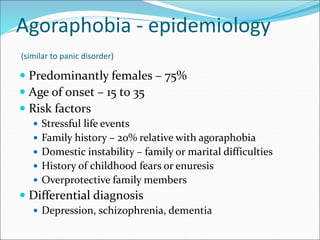 Agoraphobia - epidemiology
(similar to panic disorder)
 Predominantly females – 75%
 Age of onset – 15 to 35
 Risk factors
 Stressful life events
 Family history – 20% relative with agoraphobia
 Domestic instability – family or marital difficulties
 History of childhood fears or enuresis
 Overprotective family members
 Differential diagnosis
 Depression, schizophrenia, dementia
 
