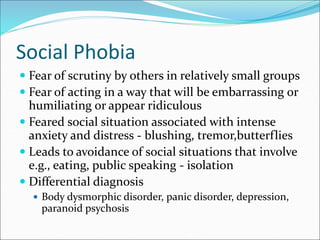 Social Phobia
 Fear of scrutiny by others in relatively small groups
 Fear of acting in a way that will be embarrassing or
humiliating or appear ridiculous
 Feared social situation associated with intense
anxiety and distress - blushing, tremor,butterflies
 Leads to avoidance of social situations that involve
e.g., eating, public speaking - isolation
 Differential diagnosis
 Body dysmorphic disorder, panic disorder, depression,
paranoid psychosis
 
