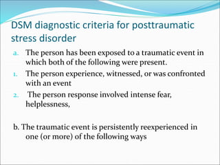 DSM diagnostic criteria for posttraumatic
stress disorder
a. The person has been exposed to a traumatic event in
which both of the following were present.
1. The person experience, witnessed, or was confronted
with an event
2. The person response involved intense fear,
helplessness,
b. The traumatic event is persistently reexperienced in
one (or more) of the following ways
 