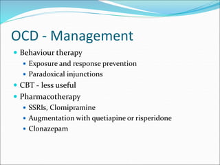 OCD - Management
 Behaviour therapy
 Exposure and response prevention
 Paradoxical injunctions
 CBT - less useful
 Pharmacotherapy
 SSRIs, Clomipramine
 Augmentation with quetiapine or risperidone
 Clonazepam
 