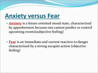 Anxiety versus Fear
Anxiety is a future oriented mood state, characterized
by apprehension because one cannot predict or control
upcoming events(subjective feeling)
Fear is an immediate and current reaction to danger
characterized by a strong escapist action (objective
feeling)
 