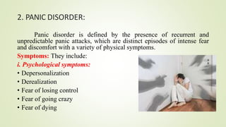 2. PANIC DISORDER:
Panic disorder is defined by the presence of recurrent and
unpredictable panic attacks, which are distinct episodes of intense fear
and discomfort with a variety of physical symptoms.
Symptoms: They include:
i. Psychological symptoms:
• Depersonalization
• Derealization
• Fear of losing control
• Fear of going crazy
• Fear of dying
 