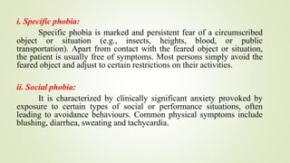 i. Specific phobia:
Specific phobia is marked and persistent fear of a circumscribed
object or situation (e.g., insects, heights, blood, or public
transportation). Apart from contact with the feared object or situation,
the patient is usually free of symptoms. Most persons simply avoid the
feared object and adjust to certain restrictions on their activities.
ii. Social phobia:
It is characterized by clinically significant anxiety provoked by
exposure to certain types of social or performance situations, often
leading to avoidance behaviours. Common physical symptoms include
blushing, diarrhea, sweating and tachycardia.
 