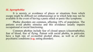 iii. Agoraphobia:
It is anxiety or avoidance of places or situations from which
escape might be difficult (or embarrassing) or in which help may not be
available in the event of having a panic attack or panic-like symptoms.
Phobic disorders are common, affecting 10% of population. The
patients avoid phobic stimulus and this avoidance usually impairs
occupational or social functioning.
Common phobias include fear of closed spaces (claustrophobia),
fear of blood, fear of flying. Patient with social phobia, in particular,
have a high rate of co-morbid alcohol abuse, as well as of other
psychiatric conditions (e.g. eating disorder).
 