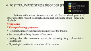 4. POST TRAUMATIC STRESS DISORDER (PTSD)
Patients with stress disorders are at risk for the development of
other disorders related to anxiety, mood and substance abuse (especially
alcohol).
Symptoms:
i. Re-experiencing symptoms:
• Recurrent, intrusive distressing memories of the trauma
• Recurrent, disturbing dreams of the event
• Feeling that the traumatic event is recurring
flashbacks)
• Physiologic reaction to reminders of the trauma
(e.g., dissociative
 
