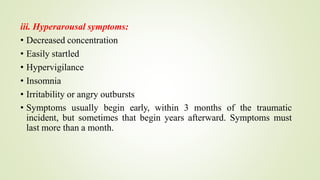 iii. Hyperarousal symptoms:
• Decreased concentration
• Easily startled
• Hypervigilance
• Insomnia
• Irritability or angry outbursts
• Symptoms usually begin early, within 3 months of the traumatic
incident, but sometimes that begin years afterward. Symptoms must
last more than a month.
 