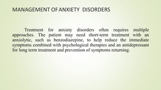 MANAGEMENT OFANXIETY DISORDERS
Treatment for anxiety disorders often requires multiple
approaches. The patient may need short-term treatment with an
anxiolytic, such as benzodiazepine, to help reduce the immediate
symptoms combined with psychological therapies and an antidepressant
for long term treatment and prevention of symptoms returning.
 