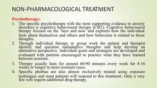 NON-PHARMACOLOGICAL TREATMENT
Psychotherapy:
1. The specific psychotherapy with the most supporting evidence in anxiety
disorders is cognitive behavioural therapy (CBT). Cognitive behavioural
therapy focuses on the ‘here and now’ and explores how the individual
feels about themselves and others and how behaviour is related to those
thoughts.
2. Through individual therapy or group work the patient and therapist
identify and question maladaptive thoughts and help develop an
alternative perspective. Individual goals and strategies are developed and
evaluated with patients encouraged to practice what they have learned
between sessions.
3. Therapy usually lasts for around 60-90 minutes every week for 8-16
weeks or longer in more resistant cases.
4. Specific phobias are also almost exclusively treated using exposure
techniques and most patients will respond to this treatment. Only a very
few will require additional drug therapy.
 