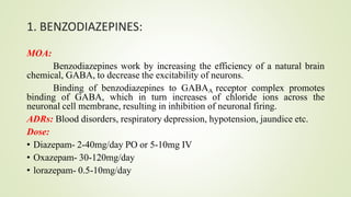 1. BENZODIAZEPINES:
MOA:
Benzodiazepines work by increasing the efficiency of a natural brain
chemical, GABA, to decrease the excitability of neurons.
Binding of benzodiazepines to GABAA receptor complex promotes
binding of GABA, which in turn increases of chloride ions across the
neuronal cell membrane, resulting in inhibition of neuronal firing.
ADRs: Blood disorders, respiratory depression, hypotension, jaundice etc.
Dose:
• Diazepam- 2-40mg/day PO or 5-10mg IV
• Oxazepam- 30-120mg/day
• lorazepam- 0.5-10mg/day
 