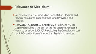 Relevance to Mediclaim -
 All psychiatry services including Consultation , Pharma and
treatment required prior approval for all Providers and
policies.
 For QATAR AIRWAYS & AMIRI FLIGHT all Plans NO Pre-
approval required if the cost of the Pre-approval request is
equal to or below 2,000 QAR excluding the Consultation cost
for All Outpatient benefit including Psychiatric services.
 