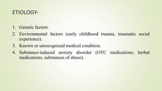 ETIOLOGY-
1. Genetic factors.
2. Environmental factors (early childhood trauma, traumatic social
experience).
3. Known or unrecognized medical condition.
4. Substance-induced anxiety disorder (OTC medications, herbal
medications, substances of abuse).
 