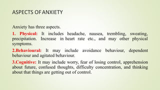 ASPECTS OFANXIETY
Anxiety has three aspects.
1. Physical: It includes
precipitation. Increase in
symptoms.
headache, nausea,
heart rate etc., and
trembling, sweating,
may other physical
2.Behavioural: It may include avoidance behaviour, dependent
behaviour and agitated behaviour.
3.Cognitive: It may include worry, fear of losing control, apprehension
about future, confused thoughts, difficulty concentration, and thinking
about that things are getting out of control.
 