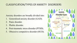 CLASSIFICATION/TYPES OFANXIETY DISORDERS
Anxiety disorders are broadly divided into:
1. Generalized anxiety disorder (GAD).
2. Panic disorder.
3. Phobic disorder.
4. Post-traumatic stress disorder (PTSD).
5. Obsessive compulsive disorder (OCD).
 