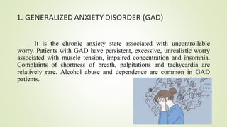 1. GENERALIZED ANXIETY DISORDER (GAD)
It is the chronic anxiety state associated with uncontrollable
worry. Patients with GAD have persistent, excessive, unrealistic worry
associated with muscle tension, impaired concentration and insomnia.
Complaints of shortness of breath, palpitations and tachycardia are
relatively rare. Alcohol abuse and dependence are common in GAD
patients.
 