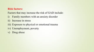 Risk factors:
Factors that may increase the risk of GAD include:
i) Family members with an anxiety disorder
ii) Increase in stress
iii) Exposure to physical or emotional trauma
iv) Unemployment, poverty
v) Drug abuse
 