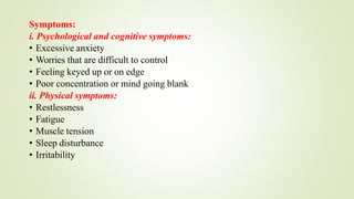 Symptoms:
i. Psychological and cognitive symptoms:
• Excessive anxiety
• Worries that are difficult to control
• Feeling keyed up or on edge
• Poor concentration or mind going blank
ii. Physical symptoms:
• Restlessness
• Fatigue
• Muscle tension
• Sleep disturbance
• Irritability
 