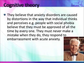 They believe that anxiety disorders are caused
by distortions in the way that individual thinks
and perceives e.g. people with social phobia
believe that they must be approved of all the
time by every one. They must never make a
mistake when they do, they respond to
embarrassment with acute anxiety.
 