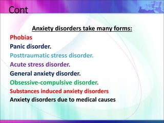 Cont
Anxiety disorders take many forms:
Phobias
Panic disorder.
Posttraumatic stress disorder.
Acute stress disorder.
General anxiety disorder.
Obsessive-compulsive disorder.
Substances induced anxiety disorders
Anxiety disorders due to medical causes
 