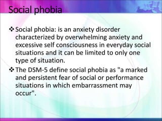 Social phobia
Social phobia: is an anxiety disorder
characterized by overwhelming anxiety and
excessive self consciousness in everyday social
situations and it can be limited to only one
type of situation.
The DSM-5 define social phobia as "a marked
and persistent fear of social or performance
situations in which embarrassment may
occur".
 