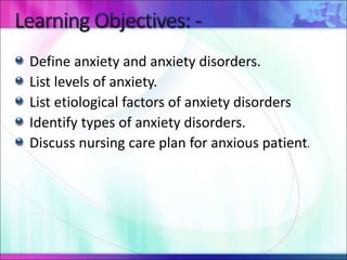 Define anxiety and anxiety disorders.
List levels of anxiety.
List etiological factors of anxiety disorders
Identify types of anxiety disorders.
Discuss nursing care plan for anxious patient.
 