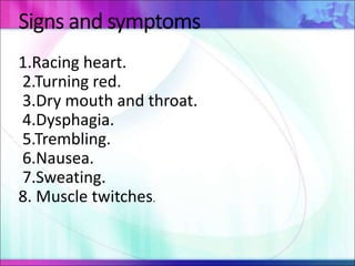 Signs and symptoms
1.Racing heart.
2.Turning red.
3.Dry mouth and throat.
4.Dysphagia.
5.Trembling.
6.Nausea.
7.Sweating.
8. Muscle twitches.
 