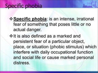 Specific phobia
Specific phobia: is an intense, irrational
fear of something that poses little or no
actual danger.
It is also defined as a marked and
persistent fear of a particular object,
place, or situation (phobic stimulus) which
interfere with daily occupational function
and social life or cause marked personal
distress.
 