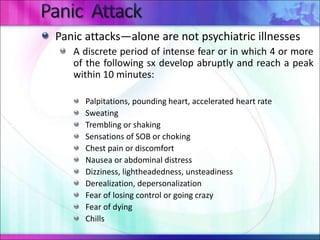 Panic attacks—alone are not psychiatric illnesses
A discrete period of intense fear or in which 4 or more
of the following sx develop abruptly and reach a peak
within 10 minutes:
Palpitations, pounding heart, accelerated heart rate
Sweating
Trembling or shaking
Sensations of SOB or choking
Chest pain or discomfort
Nausea or abdominal distress
Dizziness, lightheadedness, unsteadiness
Derealization, depersonalization
Fear of losing control or going crazy
Fear of dying
Chills
 