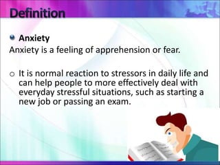 Anxiety
Anxiety is a feeling of apprehension or fear.
o It is normal reaction to stressors in daily life and
can help people to more effectively deal with
everyday stressful situations, such as starting a
new job or passing an exam.
 