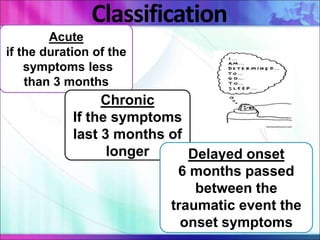 Classification
Acute
if the duration of the
symptoms less
than 3 months
Chronic
If the symptoms
last 3 months of
longer Delayed onset
6 months passed
between the
traumatic event the
onset symptoms
 