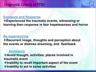 Diagnostic Criteria ofPTSD
Exposure and Response
Experienced the traumatic events, witnessing or
learning then response in fear hopelessness and horror
Re-experiencing
Recurrent image, thoughts and perception about
the events or distress dreaming, and flashback
Avoidance
Avoid thought, activities, places involved in
traumatic event
Inability to recall important aspect of the event
Inability to act in some activities
 