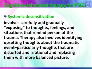 Cognitive-behavioral therapy for PTSD
Systemic desensitization
involves carefully and gradually
“exposing” to thoughts, feelings, and
situations that remind person of the
trauma. Therapy also involves identifying
upsetting thoughts about the traumatic
event–particularly thoughts that are
distorted and irrational and replacing
them with more balanced picture.
 