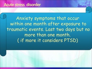 Acute stress disorder
Anxiety symptoms that occur
within one month after exposure to
traumatic events. Last two days but no
more than one month.
( if more it considers PTSD)
 