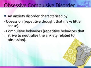 Obsessive Compulsive Disorder
An anxiety disorder characterized by
- Obsession (repetitive thought that make little
sense).
- Compulsive behaviors (repetitive behaviors that
strive to neutralize the anxiety related to
obsession).
 