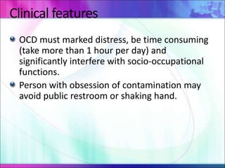 Clinical features
OCD must marked distress, be time consuming
(take more than 1 hour per day) and
significantly interfere with socio-occupational
functions.
Person with obsession of contamination may
avoid public restroom or shaking hand.
 