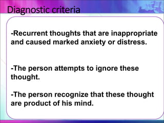 Diagnostic criteria
-Recurrent thoughts that are inappropriate
and caused marked anxiety or distress.
-The person attempts to ignore these
thought.
-The person recognize that these thought
are product of his mind.
 
